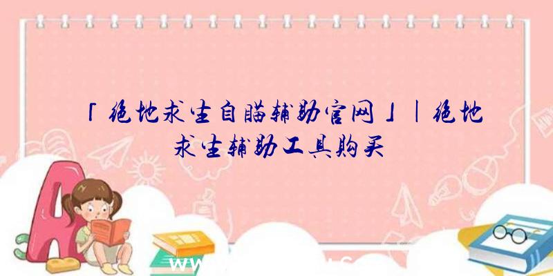 「绝地求生自瞄辅助官网」|绝地求生辅助工具购买